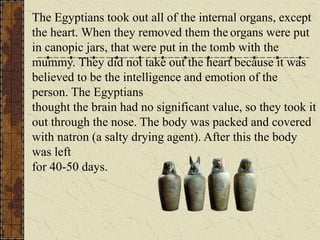 The Egyptians took out all of the internal organs, except
the heart. When they removed them the organs were put
in canopic jars, that were put in the tomb with the
mummy. They did not take out the heart because it was
believed to be the intelligence and emotion of the
person. The Egyptians
thought the brain had no significant value, so they took it
out through the nose. The body was packed and covered
with natron (a salty drying agent). After this the body
was left
for 40-50 days.
 