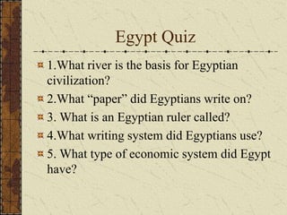 Egypt Quiz
1.What river is the basis for Egyptian
civilization?
2.What “paper” did Egyptians write on?
3. What is an Egyptian ruler called?
4.What writing system did Egyptians use?
5. What type of economic system did Egypt
have?
 