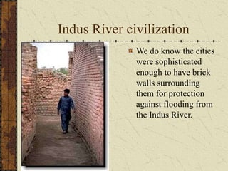 Indus River civilization
We do know the cities
were sophisticated
enough to have brick
walls surrounding
them for protection
against flooding from
the Indus River.
 