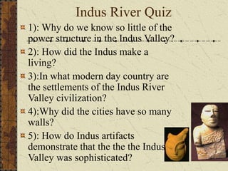 Indus River Quiz
1): Why do we know so little of the
power structure in the Indus Valley?
2): How did the Indus make a
living?
3):In what modern day country are
the settlements of the Indus River
Valley civilization?
4):Why did the cities have so many
walls?
5): How do Indus artifacts
demonstrate that the the the Indus
Valley was sophisticated?
 