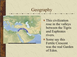 Geography
This civilization
rose in the valleys
between the Tigris
and Euphrates
rivers.
Some say this
Fertile Crescent
was the real Garden
of Eden.
 