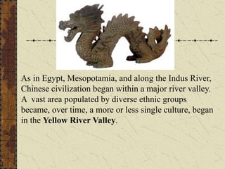 As in Egypt, Mesopotamia, and along the Indus River,
Chinese civilization began within a major river valley.
A vast area populated by diverse ethnic groups
became, over time, a more or less single culture, began
in the Yellow River Valley.
 