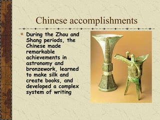 Chinese accomplishments
During the Zhou and
Shang periods, the
Chinese made
remarkable
achievements in
astronomy and
bronzework, learned
to make silk and
create books, and
developed a complex
system of writing
 