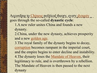 According to Chinese political theory, every dynasty
goes through the so-called dynastic cycle:
1.A new ruler unites China and founds a new
dynasty.
2.China, under the new dynasty, achieves prosperity
and a new golden age.
3.The royal family of the dynasty begins to decay,
corruption becomes rampant in the imperial court,
and the empire begins to enter decline and instability.
4.The dynasty loses the Mandate of Heaven, their
legitimacy to rule, and is overthrown by a rebellion.
The Mandate of Heaven is then passed to the next
dynasty
 