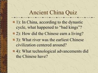 Ancient China Quiz
1): In China, according to the dynastic
cycle, what happened to “bad kings”?
2): How did the Chinese earn a living?
3): What river was the earliest Chinese
civilization centered around?
4): What technological advancements did
the Chinese have?
 