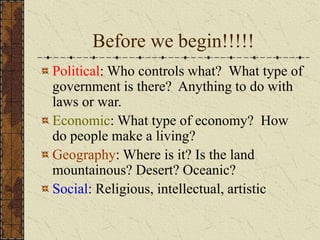 Before we begin!!!!!
Political: Who controls what? What type of
government is there? Anything to do with
laws or war.
Economic: What type of economy? How
do people make a living?
Geography: Where is it? Is the land
mountainous? Desert? Oceanic?
Social: Religious, intellectual, artistic
 