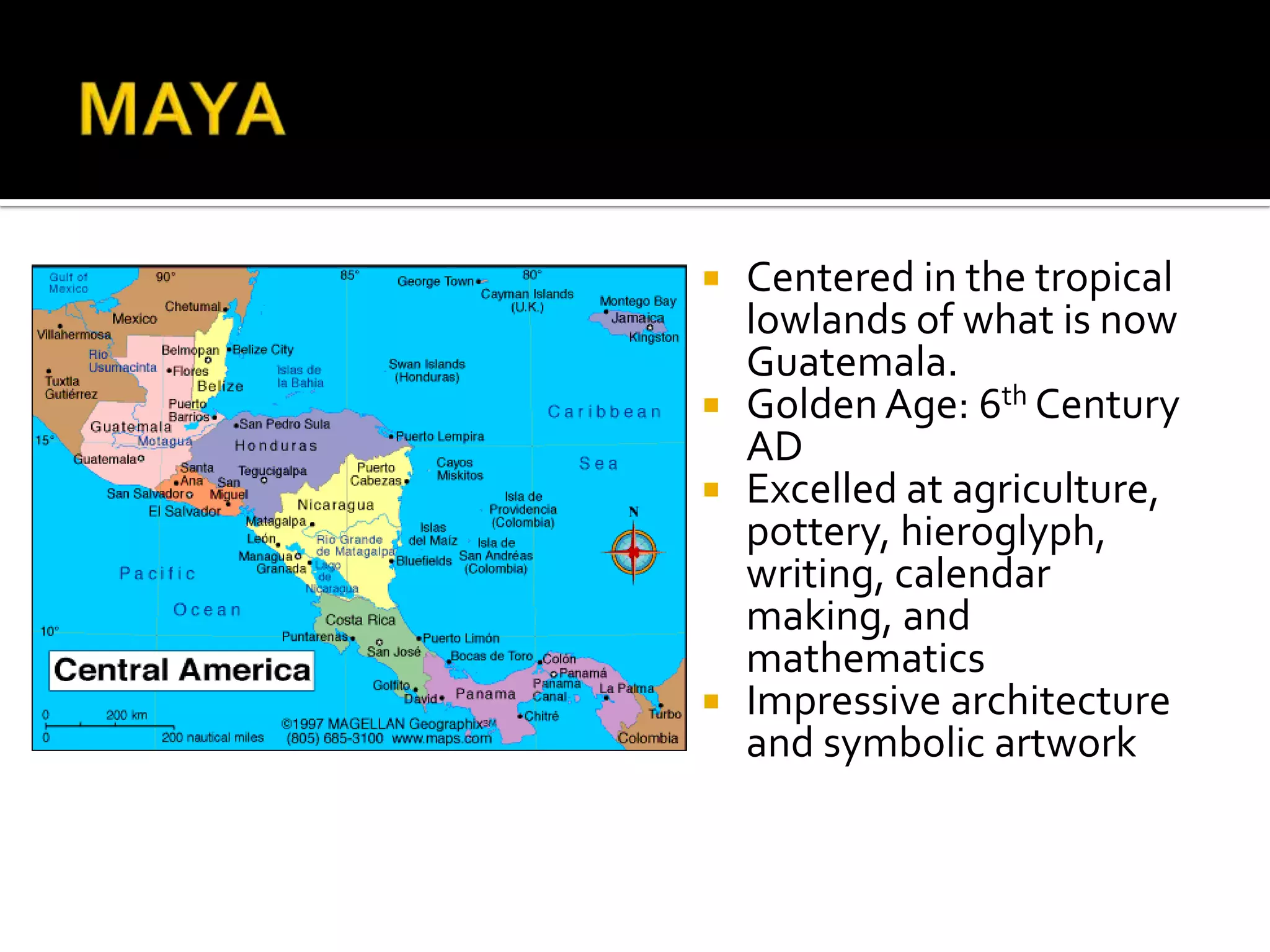 MAYA Centered in the tropical lowlands of what is now Guatemala.Golden Age: 6th Century ADExcelled at agriculture, pottery, hieroglyph, writing, calendar making, and mathematicsImpressive architecture and symbolic artwork