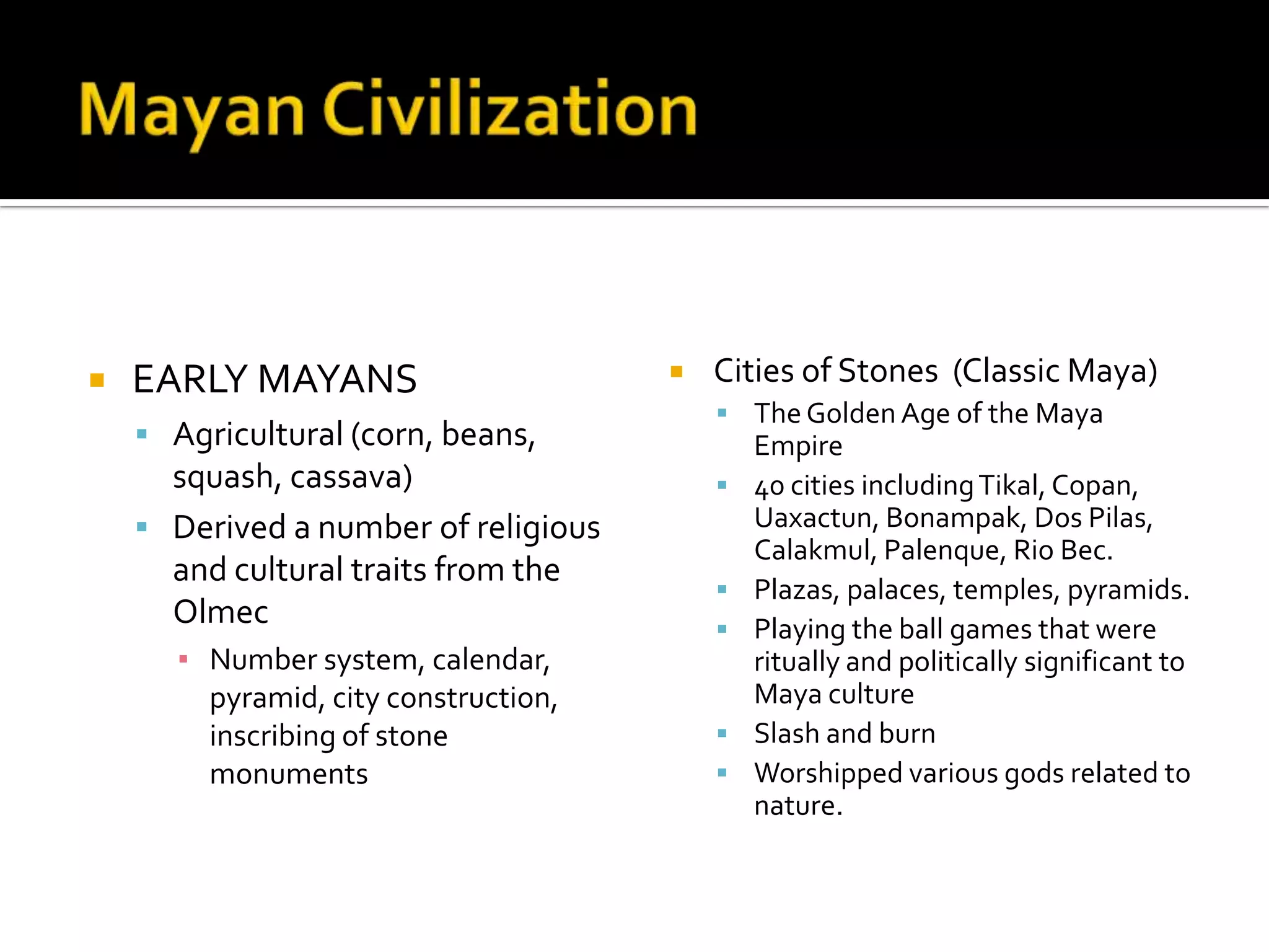 Mayan CivilizationEARLY MAYANSAgricultural (corn, beans, squash, cassava)Derived a number of religious and cultural traits from the OlmecNumber system, calendar, pyramid, city construction, inscribing of stone monumentsCities of Stones  (Classic Maya)The Golden Age of the Maya Empire40 cities including Tikal, Copan, Uaxactun, Bonampak, Dos Pilas, Calakmul, Palenque, Rio Bec.Plazas, palaces, temples, pyramids.Playing the ball games that were ritually and politically significant to Maya cultureSlash and burnWorshipped various gods related to nature. 