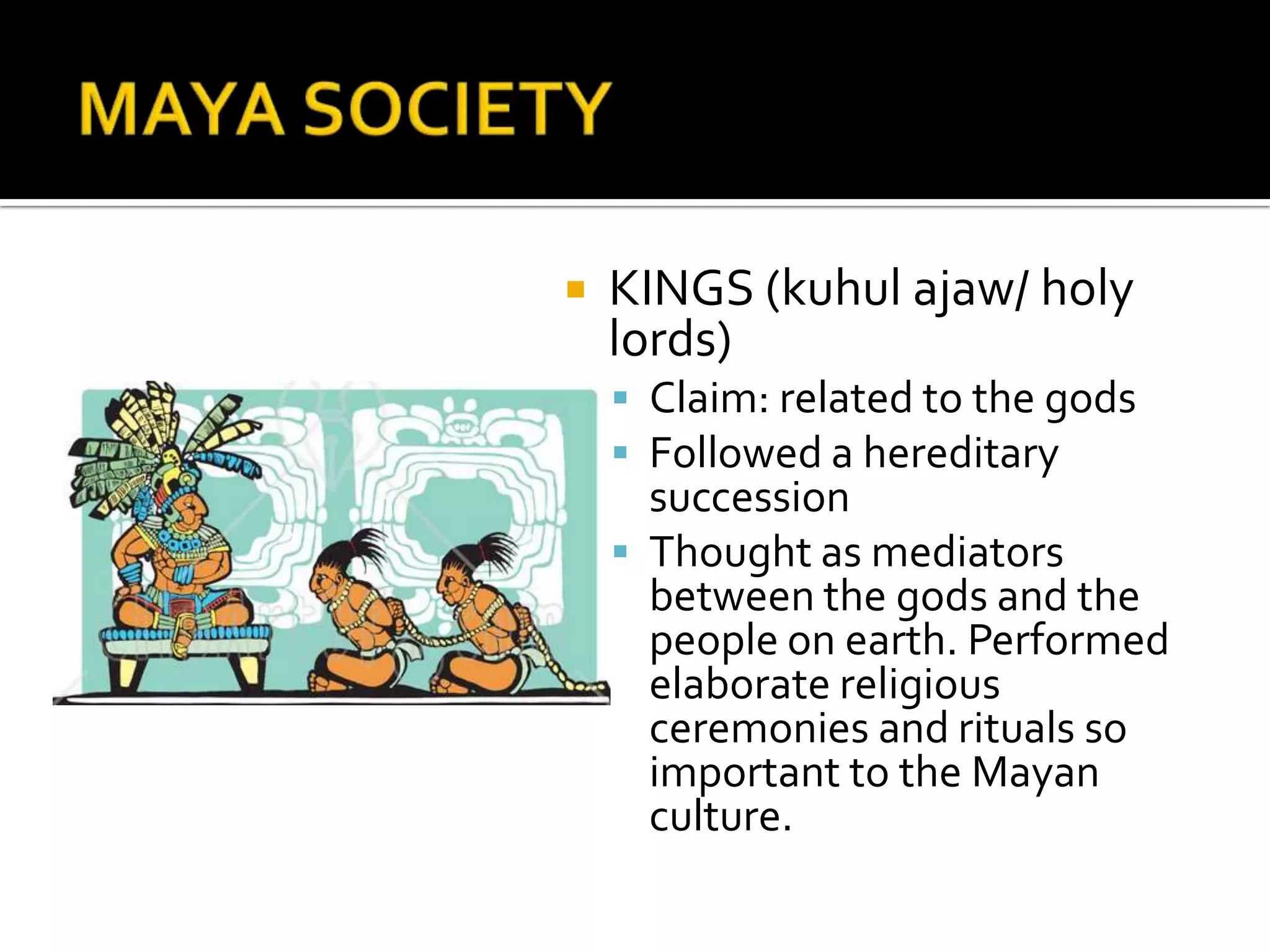 MAYA SOCIETYKINGS (kuhulajaw/ holy lords)Claim: related to the godsFollowed a hereditary successionThought as mediators between the gods and the people on earth. Performed elaborate religious ceremonies and rituals so important to the Mayan culture.