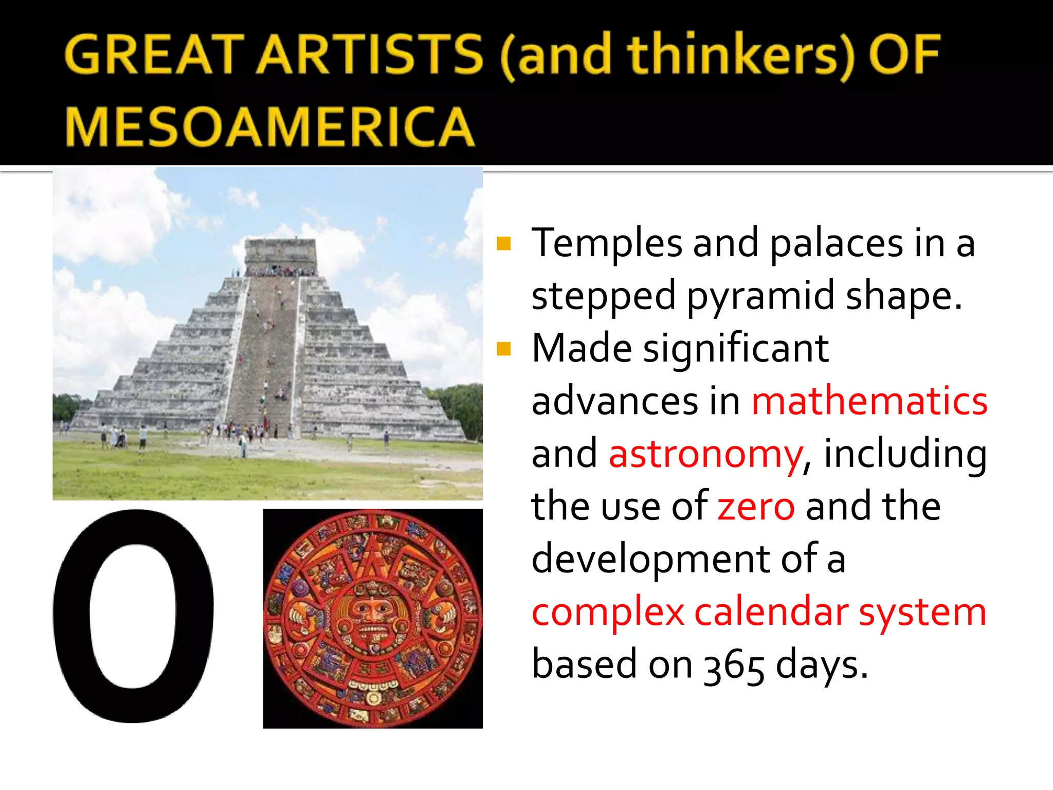GREAT ARTISTS (and thinkers) OF MESOAMERICATemples and palaces in a stepped pyramid shape.Made significant advances in mathematics and astronomy, including the use of zero and the development of a complex calendar system based on 365 days. 