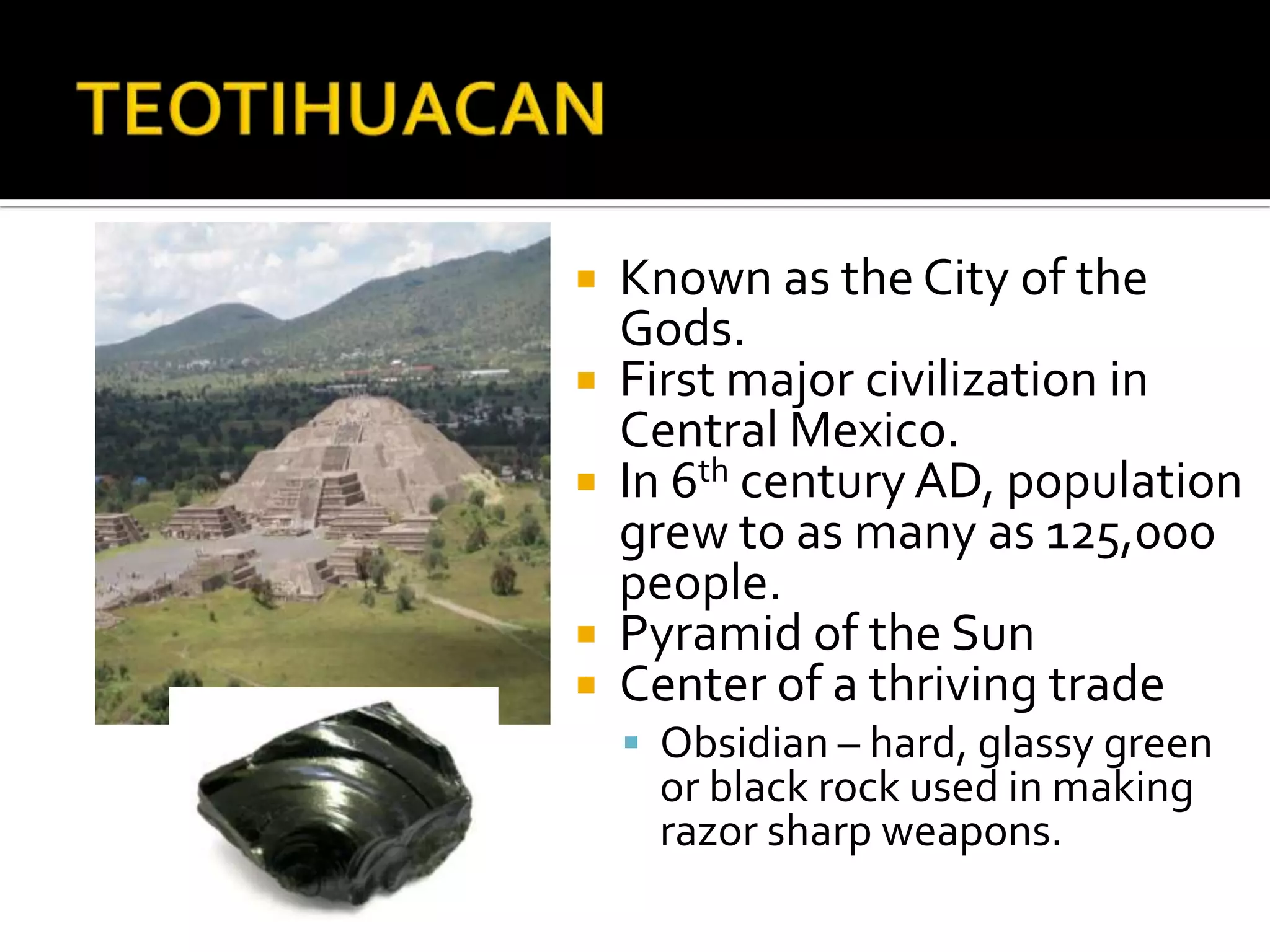 TEOTIHUACANKnown as the City of the Gods.First major civilization in Central Mexico.In 6th century AD, population grew to as many as 125,000 people.Pyramid of the SunCenter of a thriving tradeObsidian – hard, glassy green or black rock used in making razor sharp weapons.