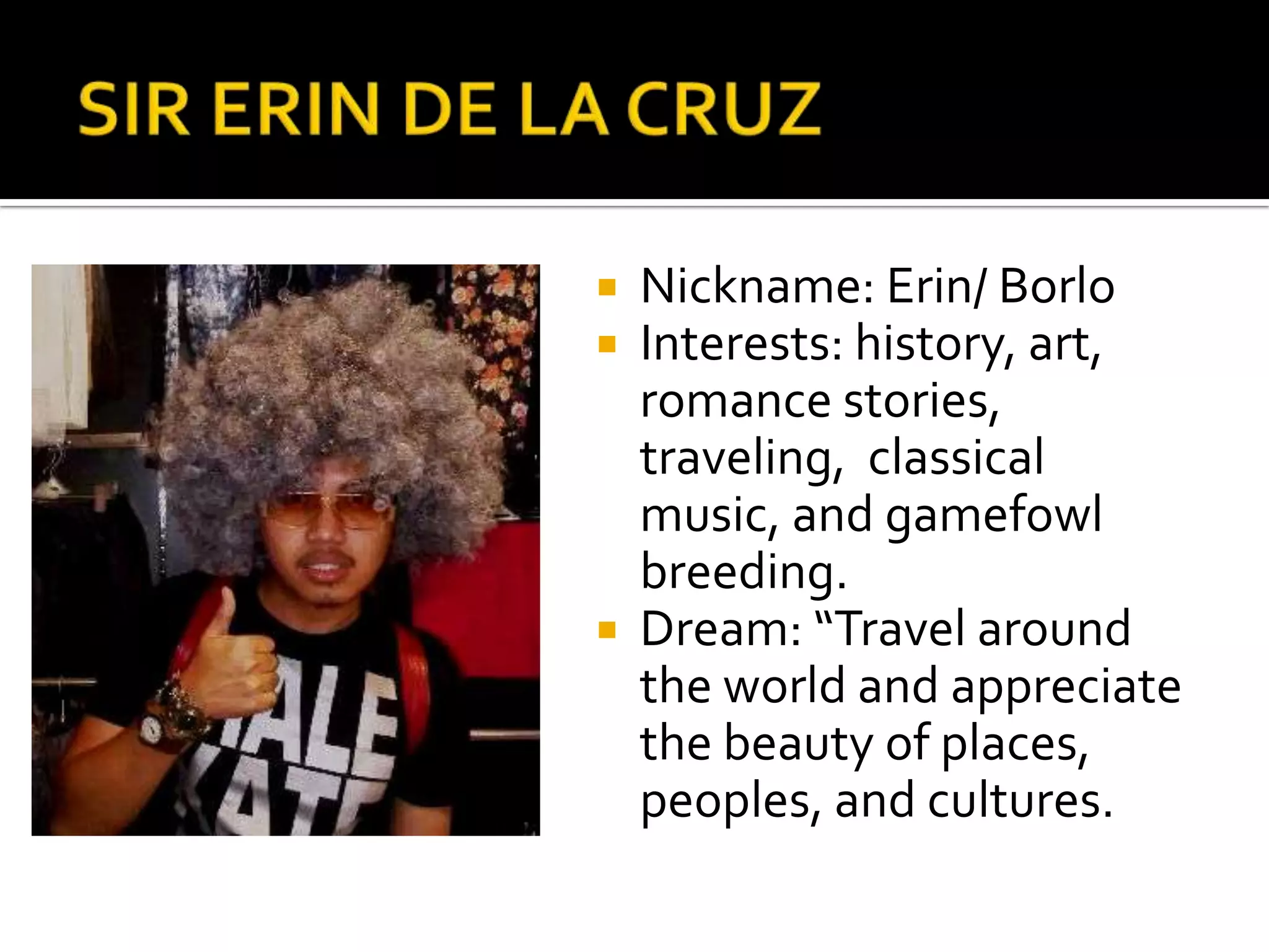 SIR ERIN DE LA CRUZNickname: Erin/ BorloInterests: history, art, romance stories, traveling,  classical music, and gamefowl breeding.Dream: “Travel around the world and appreciate the beauty of places, peoples, and cultures.