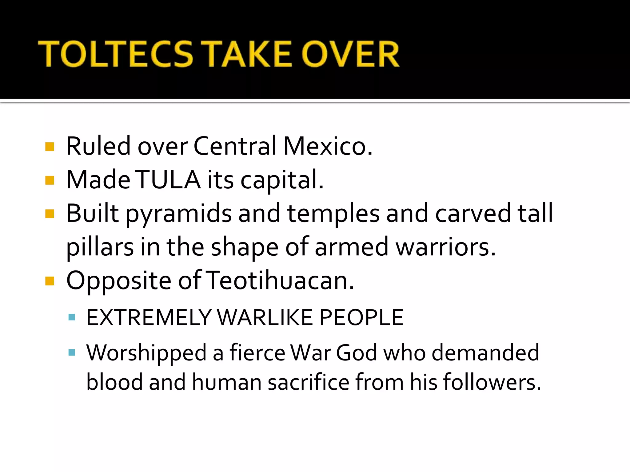 TOLTECS TAKE OVERRuled over Central Mexico. Made TULA its capital.Built pyramids and temples and carved tall pillars in the shape of armed warriors.Opposite of Teotihuacan.EXTREMELY WARLIKE PEOPLEWorshipped a fierce War God who demanded blood and human sacrifice from his followers.