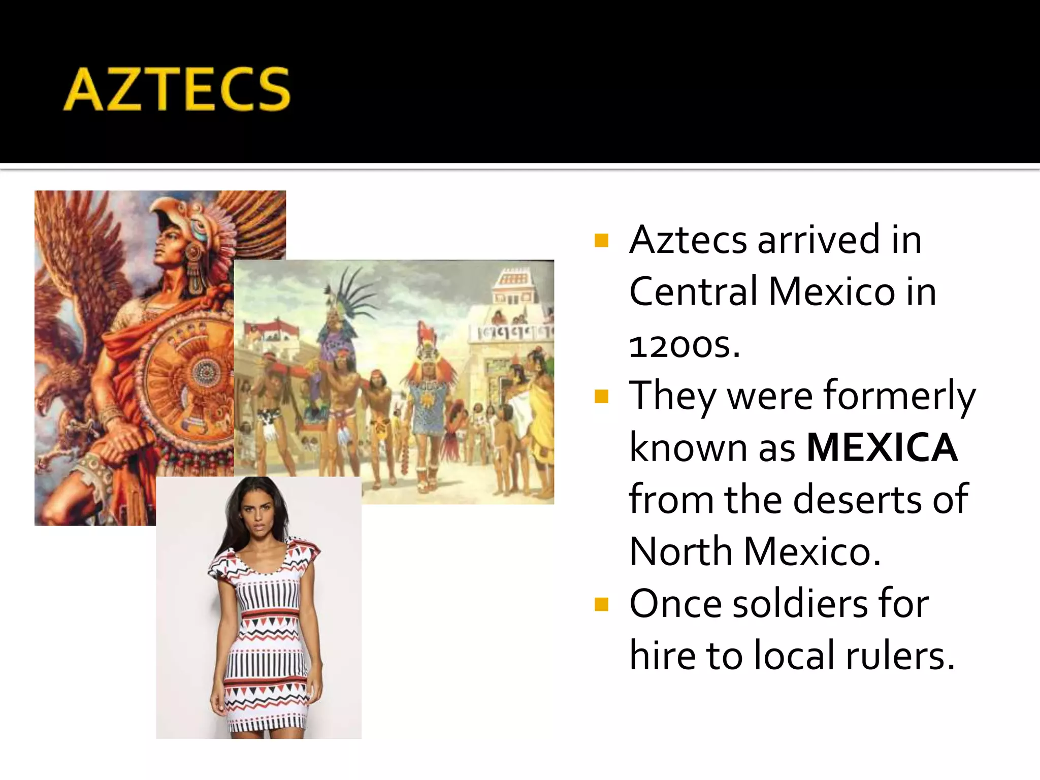 AZTECSAztecs arrived in Central Mexico in 1200s.They were formerly known as MEXICA from the deserts of North Mexico.Once soldiers for hire to local rulers.