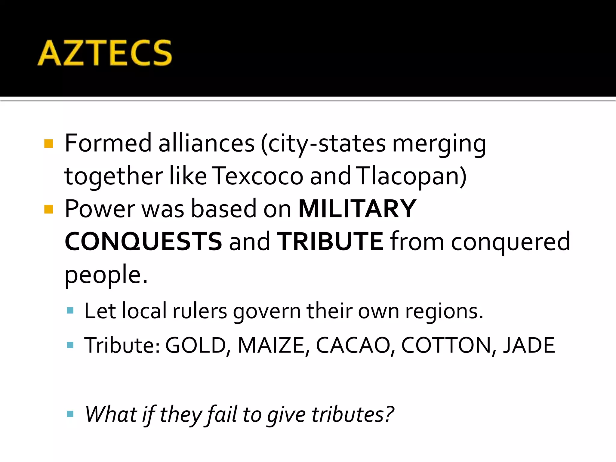 AZTECSFormed alliances (city-states merging together like Texcoco and Tlacopan)Power was based on MILITARY CONQUESTS and TRIBUTE from conquered people.Let local rulers govern their own regions.Tribute: GOLD, MAIZE, CACAO, COTTON, JADEWhat if they fail to give tributes?