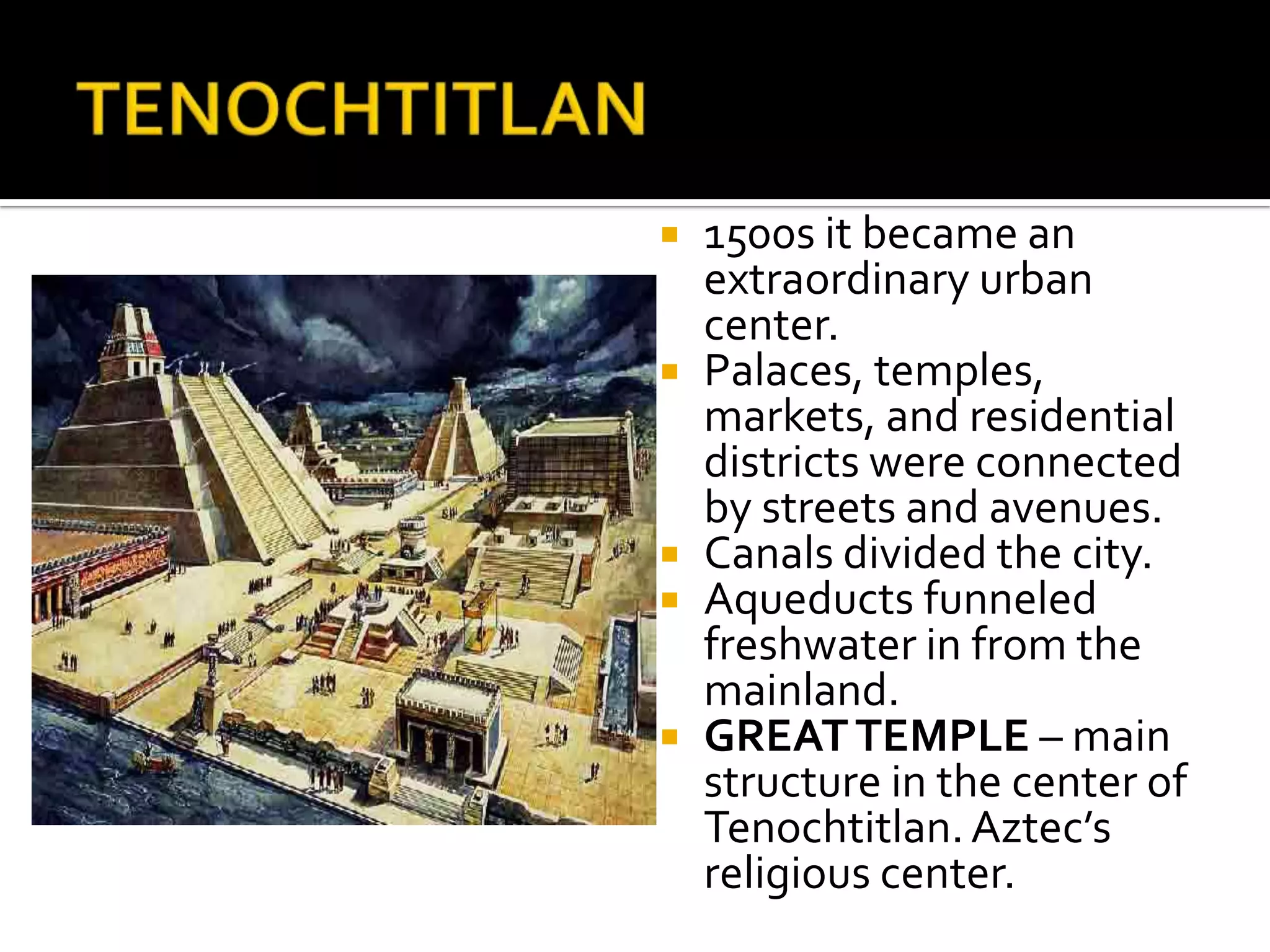 TENOCHTITLAN1500s it became an extraordinary urban center.Palaces, temples, markets, and residential districts were connected by streets and avenues.Canals divided the city.Aqueducts funneled freshwater in from the mainland.GREAT TEMPLE – main structure in the center of Tenochtitlan. Aztec’s religious center.