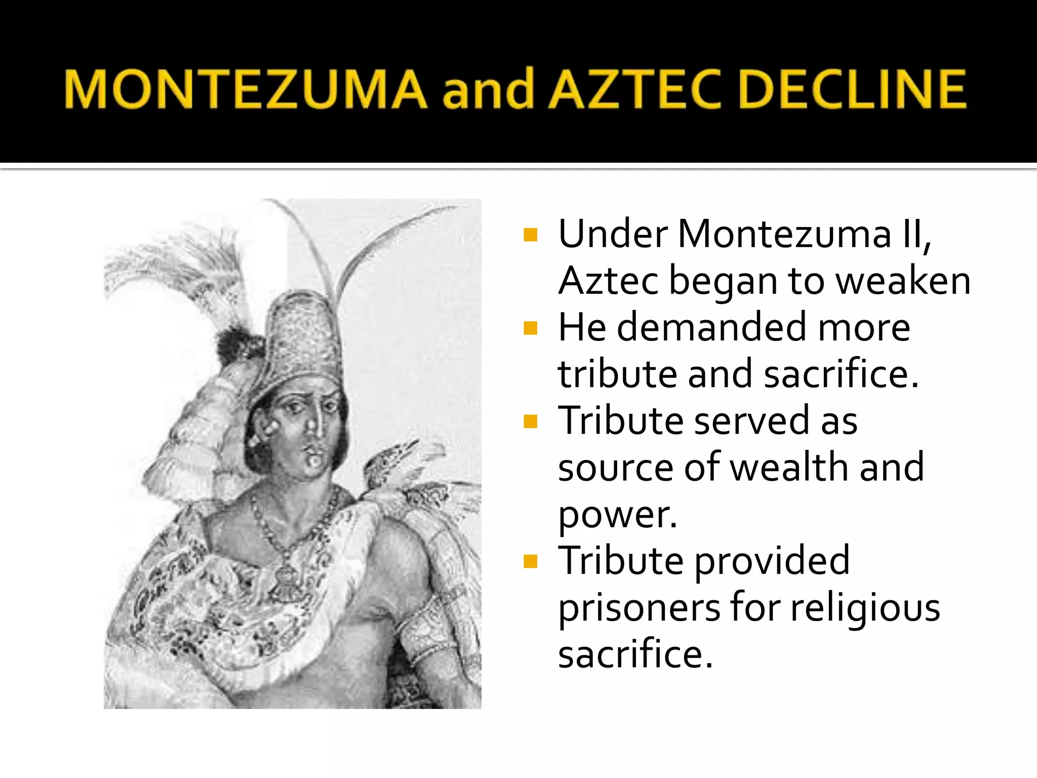 MONTEZUMA and AZTEC DECLINEUnder Montezuma II, Aztec began to weakenHe demanded more tribute and sacrifice.Tribute served as source of wealth and power.Tribute provided prisoners for religious sacrifice.