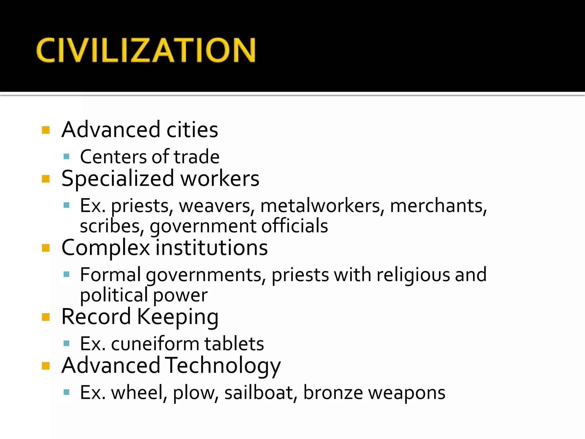CIVILIZATIONAdvanced citiesCenters of tradeSpecialized workersEx. priests, weavers, metalworkers, merchants, scribes, government officialsComplex institutionsFormal governments, priests with religious and political powerRecord KeepingEx. cuneiform tabletsAdvanced TechnologyEx. wheel, plow, sailboat, bronze weapons