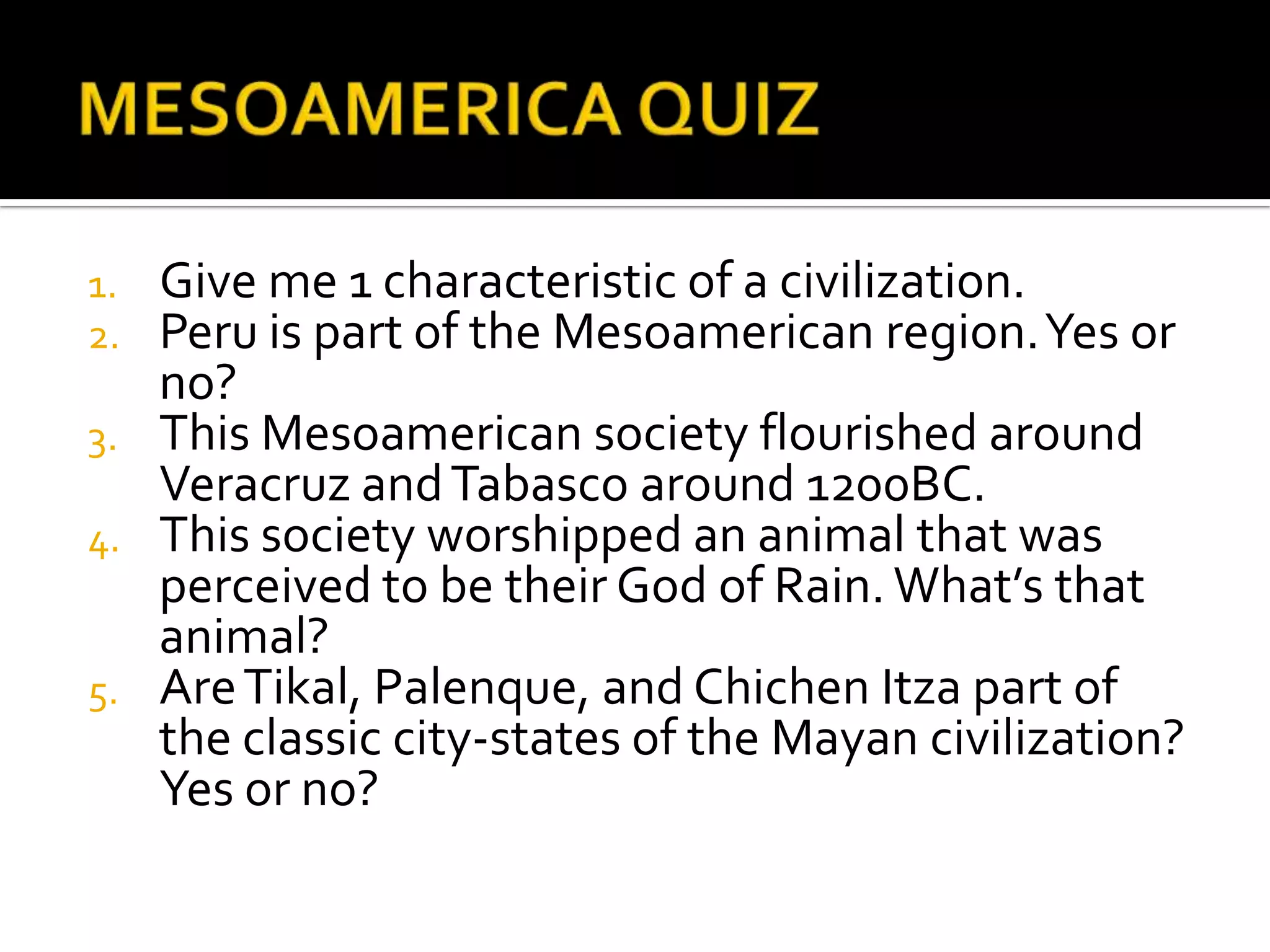 MESOAMERICA QUIZGive me 1 characteristic of a civilization.Peru is part of the Mesoamerican region. Yes or no?This Mesoamerican society flourished around Veracruz and Tabasco around 1200BC.This society worshipped an animal that was perceived to be their God of Rain. What’s that animal?Are Tikal, Palenque, and Chichen Itza part of the classic city-states of the Mayan civilization? Yes or no?