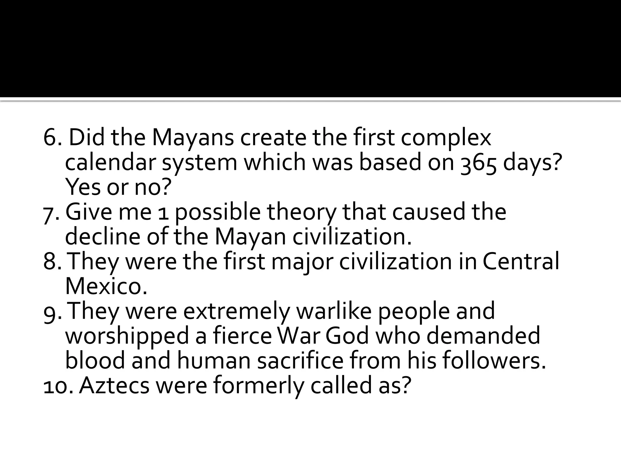 6. Did the Mayans create the first complex calendar system which was based on 365 days? Yes or no?7. Give me 1 possible theory that caused the decline of the Mayan civilization.8. They were the first major civilization in Central Mexico.9. They were extremely warlike people and worshipped a fierce War God who demanded blood and human sacrifice from his followers.10. Aztecs were formerly called as?