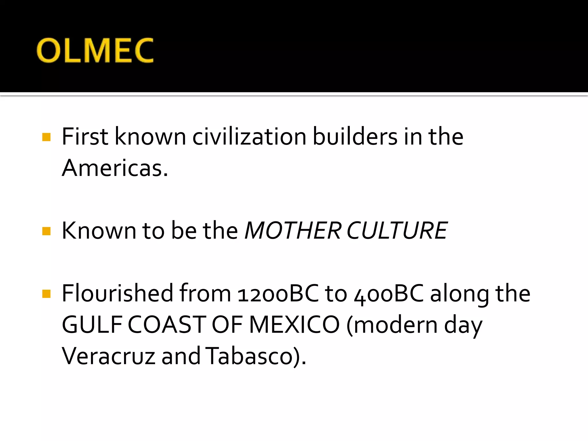 OLMECFirst known civilization builders in the Americas.Known to be the MOTHER CULTUREFlourished from 1200BC to 400BC along the GULF COAST OF MEXICO (modern day Veracruz and Tabasco).