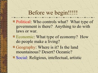 Before we begin!!!!!
Political: Who controls what? What type of
government is there? Anything to do with
laws or war.
Economic: What type of economy? How
do people make a living?
Geography: Where is it? Is the land
mountainous? Desert? Oceanic?
Social: Religious, intellectual, artistic

 