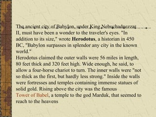 The ancient city of Babylon, under King Nebuchadnezzar
II, must have been a wonder to the traveler's eyes. "In
addition to its size," wrote Herodotus, a historian in 450
BC, "Babylon surpasses in splendor any city in the known
world."
Herodotus claimed the outer walls were 56 miles in length,
80 feet thick and 320 feet high. Wide enough, he said, to
allow a four-horse chariot to turn. The inner walls were "not
so thick as the first, but hardly less strong." Inside the walls
were fortresses and temples containing immense statues of
solid gold. Rising above the city was the famous
Tower of Babel, a temple to the god Marduk, that seemed to
reach to the heavens

 