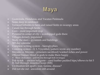 MayaGuatemala, Honduras, and Yucatan PeninsulaSome deep in rainforestTerraced hillsides to farm and raised fields in swampy areasCanals ran through fieldsCorn – most important cropPyramid in center of city – worshipped gods thereVillages densely populatedStudy the stars – pyramids and buildings365 day calendarComplete writing system – hieroglyphicsCounting system – 0, 1, 5 (symbol/pattern wrote any number)Mayans vs. Mayans – prisoners sacrificed/wanted riches and powerOffered human blood to gods to make them happyShow dedication – pull thorns through hole in tonguePok-ta-tok   - ancient ballgame – used leather padded hips/elbows to hit 5 lb. ball through mounted hoop (30ft)Civilization fell apart – war, famine, disease?Did not die out - ancestors still around