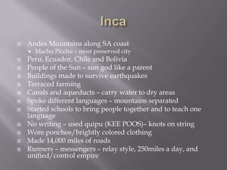 IncaAndes Mountains along SA coastMachu Picchu – most preserved cityPeru, Ecuador, Chile and BoliviaPeople of the Sun – sun god like a parentBuildings made to survive earthquakesTerraced farmingCanals and aqueducts – carry water to dry areas Spoke different languages – mountains separatedStarted schools to bring people together and to teach one languageNo writing – used quipu (KEE POOS)– knots on stringWore ponchos/brightly colored clothingMade 14,000 miles of roadsRunners – messengers – relay style, 250miles a day, and unified/control empire