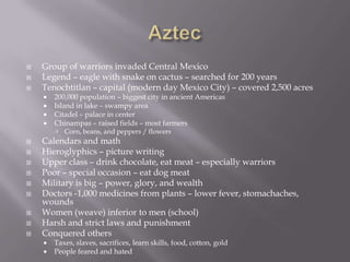 AztecGroup of warriors invaded Central MexicoLegend – eagle with snake on cactus – searched for 200 yearsTenochtitlan – capital (modern day Mexico City) – covered 2,500 acres 200,000 population – biggest city in ancient AmericasIsland in lake – swampy areaCitadel – palace in centerChinampas – raised fields – most farmersCorn, beans, and peppers / flowersCalendars and mathHieroglyphics – picture writingUpper class – drink chocolate, eat meat – especially warriorsPoor – special occasion – eat dog meatMilitary is big – power, glory, and wealthDoctors -1,000 medicines from plants – lower fever, stomachaches, woundsWomen (weave) inferior to men (school)Harsh and strict laws and punishmentConquered others Taxes, slaves, sacrifices, learn skills, food, cotton, goldPeople feared and hated