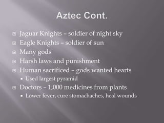 Aztec Cont.Jaguar Knights – soldier of night skyEagle Knights – soldier of sunMany godsHarsh laws and punishmentHuman sacrificed – gods wanted heartsUsed largest pyramidDoctors – 1,000 medicines from plantsLower fever, cure stomachaches, heal wounds
