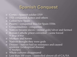 Spanish ConquestCortes – Spanish soldier 15191521 conquered Aztecs and othersCalled New SpainPizarro – conquered Inca for Spain 1530s Conquistadores - conquerorsNatives became slaves – mined gold/silver and farmedRoman Catholic priest converted  - some forcedDogs of WarMuskets and horsesNatives thought they were gods Disease – natives had no resistance and caused epidemic (widespread disease)SmallpoxWhole cultures disappearedLess than 100 years – controlled almost all of CA/SA