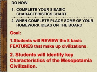 Goal:
1.Students will REVIEW the 8 basic
FEATURES that make up civilizations.
2. Students will identify key
Characteristics of the Mesopotamia
Civilization.
DO NOW:
1. COMPLETE YOUR 8 BASIC
CHARACTERISTICS CHART
2. WHEN COMPLETE PLACE SOME OF YOUR
HOMEWORK IDEAS ON THE BOARD
 
