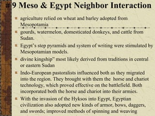 # 9 Meso & Egypt Neighbor Interaction
agriculture relied on wheat and barley adopted from
Mesopotamia
gourds, watermelon, domesticated donkeys, and cattle from
Sudan.
Egypt’s step pyramids and system of writing were stimulated by
Mesopotamian models.
divine kingship” most likely derived from traditions in central
or eastern Sudan
Indo-European pastoralists influenced both as they migrated
into the region. They brought with them the horse and chariot
technology, which proved effective on the battlefield. Both
incorporated both the horse and chariot into their armies.
With the invasion of the Hyksos into Egypt, Egyptian
civilization also adopted new kinds of armor, bows, daggers,
and swords; improved methods of spinning and weaving
 