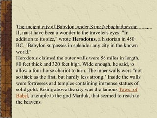 The ancient city of Babylon, under King Nebuchadnezzar
II, must have been a wonder to the traveler's eyes. "In
addition to its size," wrote Herodotus, a historian in 450
BC, "Babylon surpasses in splendor any city in the known
world."
Herodotus claimed the outer walls were 56 miles in length,
80 feet thick and 320 feet high. Wide enough, he said, to
allow a four-horse chariot to turn. The inner walls were "not
so thick as the first, but hardly less strong." Inside the walls
were fortresses and temples containing immense statues of
solid gold. Rising above the city was the famous Tower of
Babel, a temple to the god Marduk, that seemed to reach to
the heavens
 