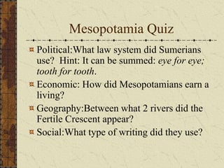 Mesopotamia Quiz
Political:What law system did Sumerians
use? Hint: It can be summed: eye for eye;
tooth for tooth.
Economic: How did Mesopotamians earn a
living?
Geography:Between what 2 rivers did the
Fertile Crescent appear?
Social:What type of writing did they use?
 
