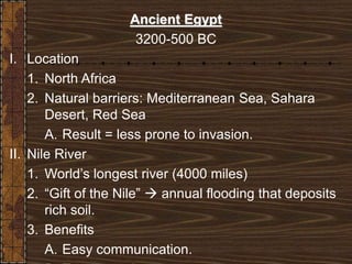 Ancient Egypt
3200-500 BC
I. Location
1. North Africa
2. Natural barriers: Mediterranean Sea, Sahara
Desert, Red Sea
A. Result = less prone to invasion.
II. Nile River
1. World’s longest river (4000 miles)
2. “Gift of the Nile”  annual flooding that deposits
rich soil.
3. Benefits
A. Easy communication.
 