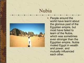 Nubia
People around the
world have learnt about
the glorious past of the
Egyptian empire, but
most have failed to
learn of the Nubia,
which was sometimes
even stronger than the
Egyptian empire. Nubia
rivaled Egypt in wealth
and power, and
mutually influenced
each other.
 