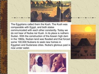 The Egyptians called them the Kush. The Kush was
comparable with Egypt, and both states
communicated with each other constantly. Today we
do not hear of Nubia nor Kush. In its place is nothern
Sudan. With the construction of the Aswan high dam
in the 1960s, Nubian land was flooded and that forced
some 100,000 Nubians to seek new homes in
Egyptian and Sudanese cities. Nubia's glorious past is
now under water.
 
