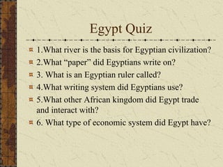 Egypt Quiz
1.What river is the basis for Egyptian civilization?
2.What “paper” did Egyptians write on?
3. What is an Egyptian ruler called?
4.What writing system did Egyptians use?
5.What other African kingdom did Egypt trade
and interact with?
6. What type of economic system did Egypt have?
 