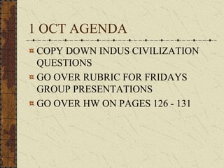 1 OCT AGENDA
COPY DOWN INDUS CIVILIZATION
QUESTIONS
GO OVER RUBRIC FOR FRIDAYS
GROUP PRESENTATIONS
GO OVER HW ON PAGES 126 - 131
 