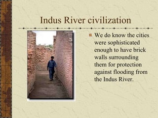 Indus River civilization
We do know the cities
were sophisticated
enough to have brick
walls surrounding
them for protection
against flooding from
the Indus River.
 