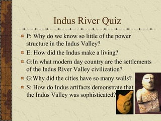 Indus River Quiz
P: Why do we know so little of the power
structure in the Indus Valley?
E: How did the Indus make a living?
G:In what modern day country are the settlements
of the Indus River Valley civilization?
G:Why did the cities have so many walls?
S: How do Indus artifacts demonstrate that the the
the Indus Valley was sophisticated?
 