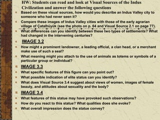HW: Students can read and look at Visual Sources of the Indus
Civilization and answer the following questions
Based on these visual sources, how would you describe an Indus Valley city to
someone who had never seen it?
Compare these images of Indus Valley cities with those of the early agrarian
village of Çatalhüyük (see the photo on p. 64 and Visual Source 2.1 on page 77).
What differences can you identify between these two types of settlements? What
had changed in the intervening centuries?
IMAGE 3.2
How might a prominent landowner, a leading official, a clan head, or a merchant
make use of such a seal?
What meaning might you attach to the use of animals as totems or symbols of a
particular group or individual?
IMAGE 3.3
What specific features of this figure can you point out?
What possible indication of elite status can you identify?
What does Visual Source 3.4 suggest about views of women, images of female
beauty, and attitudes about sexuality and the body?
IMAGE 3.4
What features of this statue may have provoked such observations?
How do you react to this statue? What qualities does she evoke?
What overall impression does the statue convey?
 