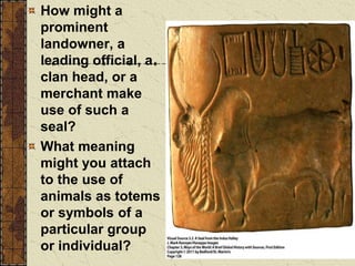 How might a
prominent
landowner, a
leading official, a
clan head, or a
merchant make
use of such a
seal?
What meaning
might you attach
to the use of
animals as totems
or symbols of a
particular group
or individual?
 