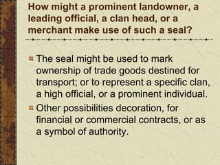 How might a prominent landowner, a
leading official, a clan head, or a
merchant make use of such a seal?
The seal might be used to mark
ownership of trade goods destined for
transport; or to represent a specific clan,
a high official, or a prominent individual.
Other possibilities decoration, for
financial or commercial contracts, or as
a symbol of authority.
 