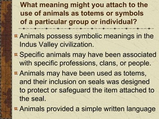 What meaning might you attach to the
use of animals as totems or symbols
of a particular group or individual?
Animals possess symbolic meanings in the
Indus Valley civilization.
Specific animals may have been associated
with specific professions, clans, or people.
Animals may have been used as totems,
and their inclusion on seals was designed
to protect or safeguard the item attached to
the seal.
Animals provided a simple written language
 