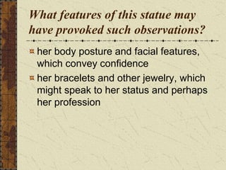What features of this statue may
have provoked such observations?
her body posture and facial features,
which convey confidence
her bracelets and other jewelry, which
might speak to her status and perhaps
her profession
 