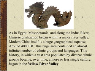 As in Egypt, Mesopotamia, and along the Indus River,
Chinese civilization began within a major river valley.
Modern China itself is a huge geographical expanse.
Around 4000 BC, this huge area contained an almost
infinite number of ethnic groups and languages. This
history, in which a vast area populated by diverse ethnic
groups became, over time, a more or less single culture,
began in the Yellow River Valley.
 