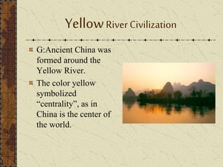 YellowRiverCivilization
G:Ancient China was
formed around the
Yellow River.
The color yellow
symbolized
“centrality”, as in
China is the center of
the world.
 